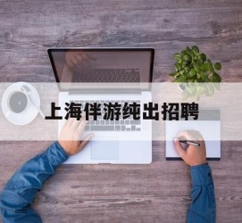 防城港上海伴游纯出雇用(上海伴游雇用月入20)