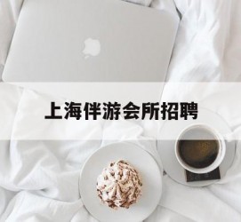防城港上海伴游会所雇用(上海伴游雇用月入20)