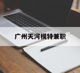防城港广州天河模特兼职(广州天河区雇用模特)