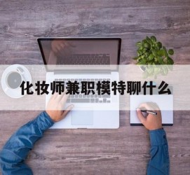防城港化装师兼职模特聊什么(兼职化装师怎么样)